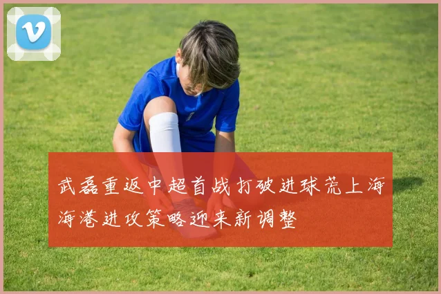 武磊重返中超首战打破进球荒上海海港进攻策略迎来新调整