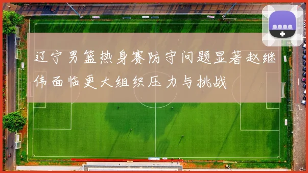 辽宁男篮热身赛防守问题显著赵继伟面临更大组织压力与挑战