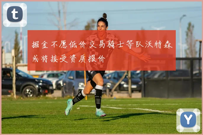 掘金不愿低价交易骑士等队沃特森或将接受资质报价