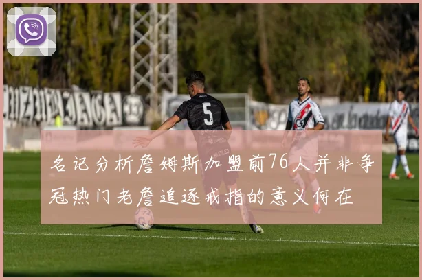 名记分析詹姆斯加盟前76人并非争冠热门老詹追逐戒指的意义何在