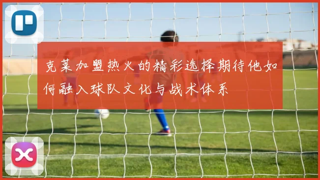克莱加盟热火的精彩选择期待他如何融入球队文化与战术体系