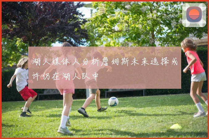 湖人媒体人分析詹姆斯未来选择或许仍在湖人队中