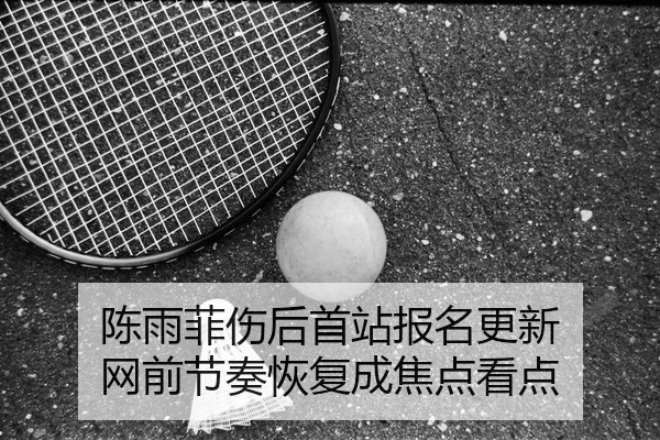 陈雨菲伤后首站报名更新 网前节奏恢复成焦点看点