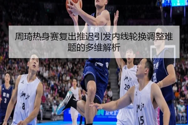 周琦热身赛复出推迟引发内线轮换调整难题的多维解析