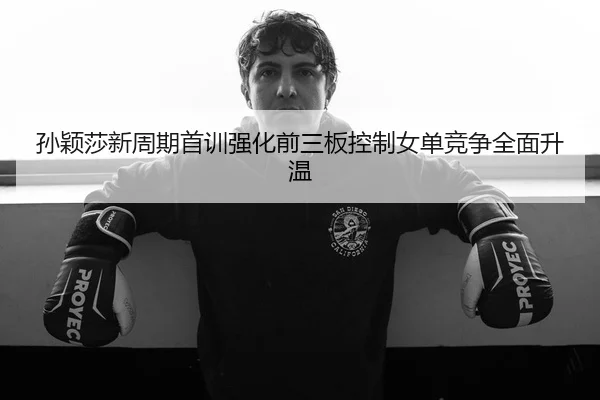 孙颖莎新周期首训强化前三板控制女单竞争全面升温